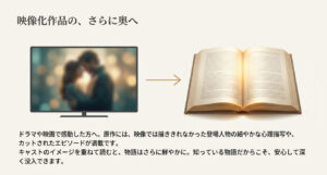 ドラマや映画のキャストのイメージを重ねて読むことで、物語に深く没入でき、さらに原作ならではの細やかな心理描写も楽しめることを解説 。